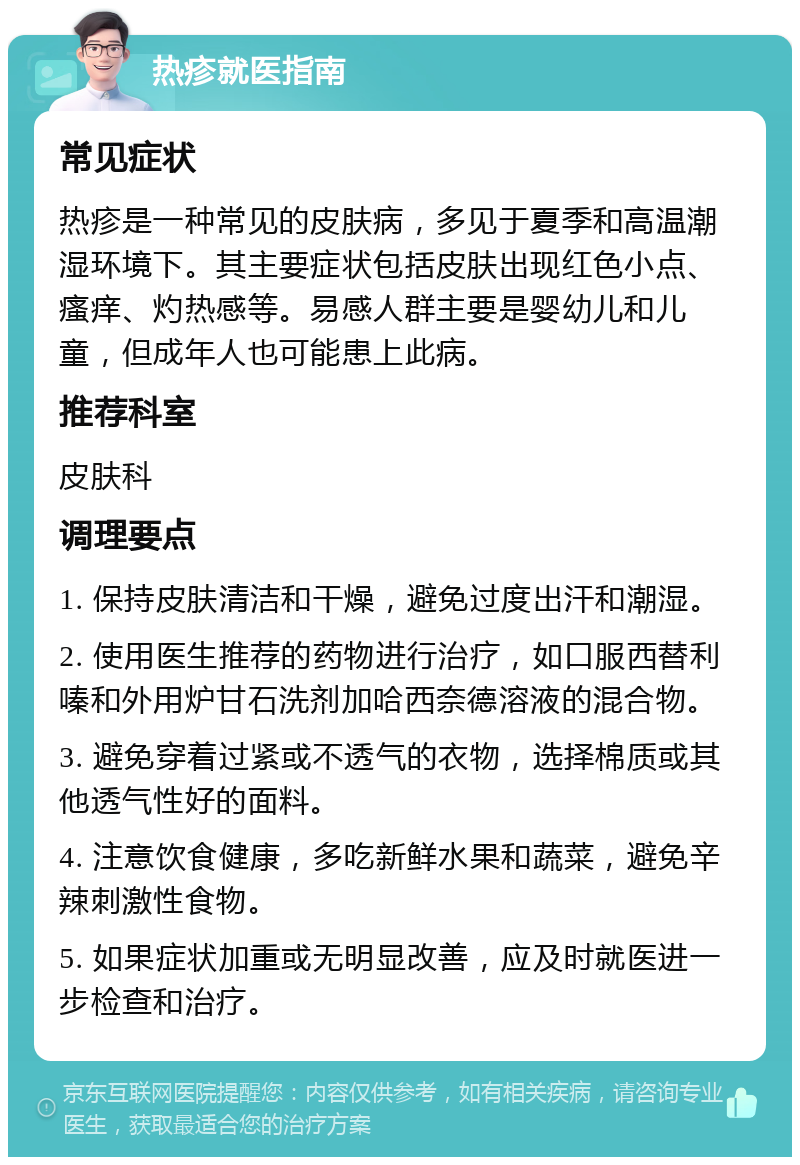 热疹就医指南 常见症状 热疹是一种常见的皮肤病，多见于夏季和高温潮湿环境下。其主要症状包括皮肤出现红色小点、瘙痒、灼热感等。易感人群主要是婴幼儿和儿童，但成年人也可能患上此病。 推荐科室 皮肤科 调理要点 1. 保持皮肤清洁和干燥，避免过度出汗和潮湿。 2. 使用医生推荐的药物进行治疗，如口服西替利嗪和外用炉甘石洗剂加哈西奈德溶液的混合物。 3. 避免穿着过紧或不透气的衣物，选择棉质或其他透气性好的面料。 4. 注意饮食健康，多吃新鲜水果和蔬菜，避免辛辣刺激性食物。 5. 如果症状加重或无明显改善，应及时就医进一步检查和治疗。