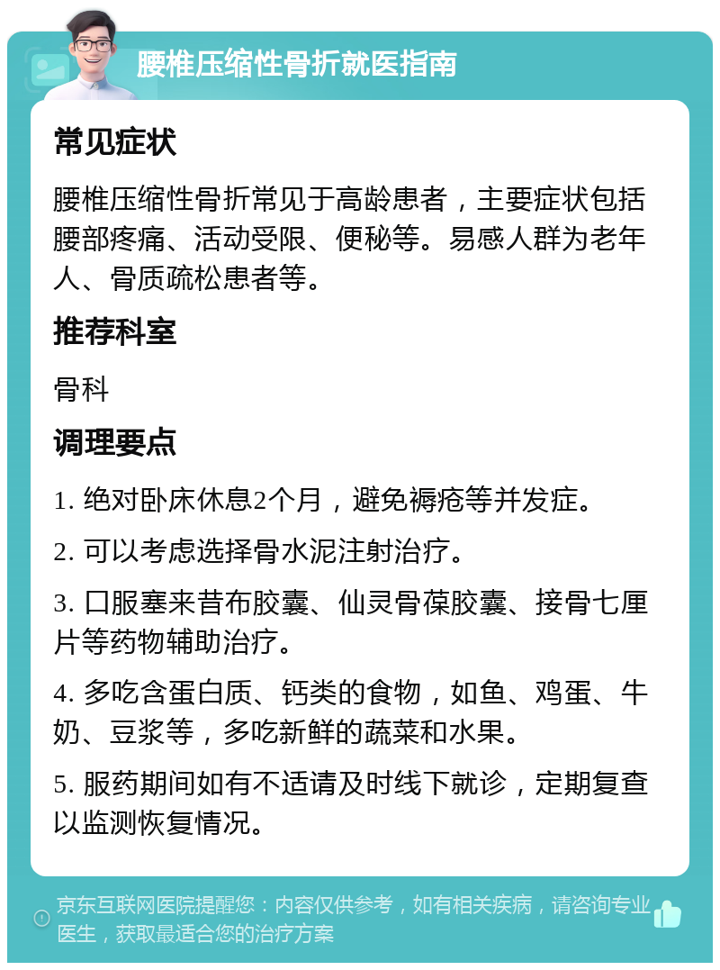 腰椎压缩性骨折就医指南 常见症状 腰椎压缩性骨折常见于高龄患者，主要症状包括腰部疼痛、活动受限、便秘等。易感人群为老年人、骨质疏松患者等。 推荐科室 骨科 调理要点 1. 绝对卧床休息2个月，避免褥疮等并发症。 2. 可以考虑选择骨水泥注射治疗。 3. 口服塞来昔布胶囊、仙灵骨葆胶囊、接骨七厘片等药物辅助治疗。 4. 多吃含蛋白质、钙类的食物，如鱼、鸡蛋、牛奶、豆浆等，多吃新鲜的蔬菜和水果。 5. 服药期间如有不适请及时线下就诊，定期复查以监测恢复情况。