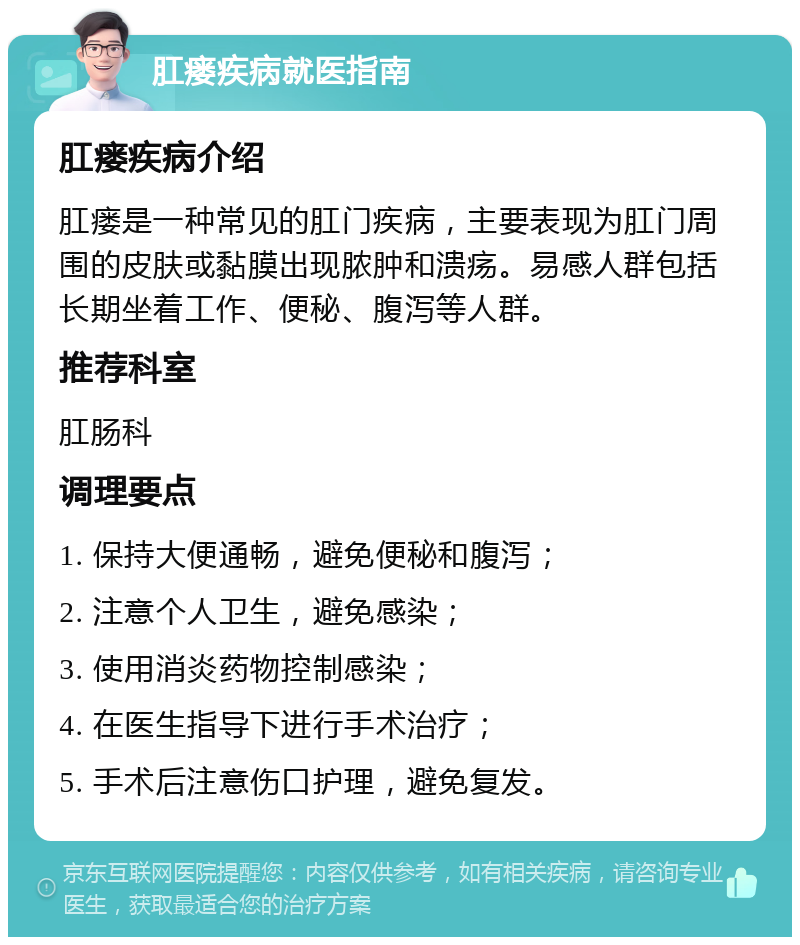 肛瘘疾病就医指南 肛瘘疾病介绍 肛瘘是一种常见的肛门疾病，主要表现为肛门周围的皮肤或黏膜出现脓肿和溃疡。易感人群包括长期坐着工作、便秘、腹泻等人群。 推荐科室 肛肠科 调理要点 1. 保持大便通畅，避免便秘和腹泻； 2. 注意个人卫生，避免感染； 3. 使用消炎药物控制感染； 4. 在医生指导下进行手术治疗； 5. 手术后注意伤口护理，避免复发。