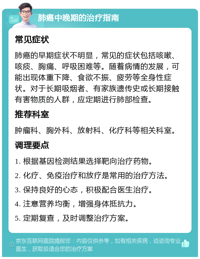 肺癌中晚期的治疗指南 常见症状 肺癌的早期症状不明显，常见的症状包括咳嗽、咳痰、胸痛、呼吸困难等。随着病情的发展，可能出现体重下降、食欲不振、疲劳等全身性症状。对于长期吸烟者、有家族遗传史或长期接触有害物质的人群，应定期进行肺部检查。 推荐科室 肿瘤科、胸外科、放射科、化疗科等相关科室。 调理要点 1. 根据基因检测结果选择靶向治疗药物。 2. 化疗、免疫治疗和放疗是常用的治疗方法。 3. 保持良好的心态，积极配合医生治疗。 4. 注意营养均衡，增强身体抵抗力。 5. 定期复查，及时调整治疗方案。