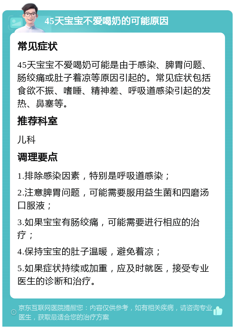 45天宝宝不爱喝奶的可能原因 常见症状 45天宝宝不爱喝奶可能是由于感染、脾胃问题、肠绞痛或肚子着凉等原因引起的。常见症状包括食欲不振、嗜睡、精神差、呼吸道感染引起的发热、鼻塞等。 推荐科室 儿科 调理要点 1.排除感染因素，特别是呼吸道感染； 2.注意脾胃问题，可能需要服用益生菌和四磨汤口服液； 3.如果宝宝有肠绞痛，可能需要进行相应的治疗； 4.保持宝宝的肚子温暖，避免着凉； 5.如果症状持续或加重，应及时就医，接受专业医生的诊断和治疗。