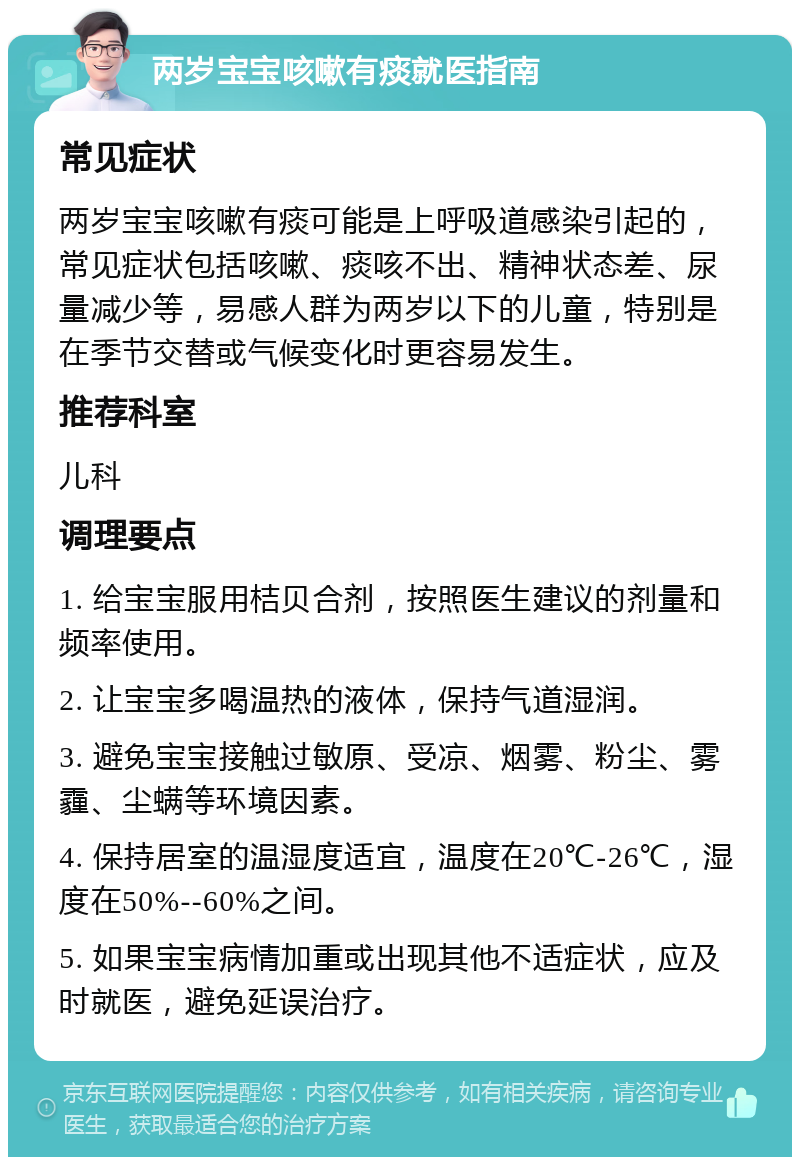 两岁宝宝咳嗽有痰就医指南 常见症状 两岁宝宝咳嗽有痰可能是上呼吸道感染引起的，常见症状包括咳嗽、痰咳不出、精神状态差、尿量减少等，易感人群为两岁以下的儿童，特别是在季节交替或气候变化时更容易发生。 推荐科室 儿科 调理要点 1. 给宝宝服用桔贝合剂，按照医生建议的剂量和频率使用。 2. 让宝宝多喝温热的液体，保持气道湿润。 3. 避免宝宝接触过敏原、受凉、烟雾、粉尘、雾霾、尘螨等环境因素。 4. 保持居室的温湿度适宜，温度在20℃-26℃，湿度在50%--60%之间。 5. 如果宝宝病情加重或出现其他不适症状，应及时就医，避免延误治疗。