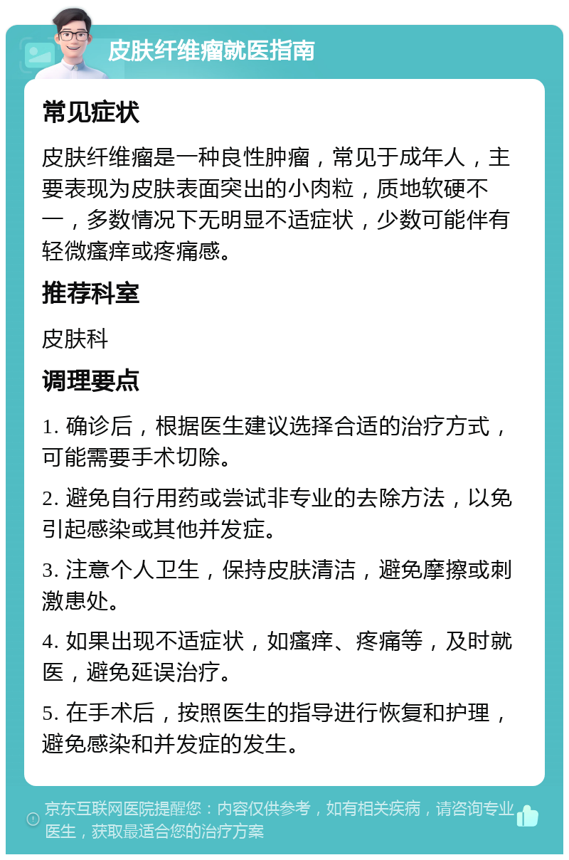 皮肤纤维瘤就医指南 常见症状 皮肤纤维瘤是一种良性肿瘤，常见于成年人，主要表现为皮肤表面突出的小肉粒，质地软硬不一，多数情况下无明显不适症状，少数可能伴有轻微瘙痒或疼痛感。 推荐科室 皮肤科 调理要点 1. 确诊后，根据医生建议选择合适的治疗方式，可能需要手术切除。 2. 避免自行用药或尝试非专业的去除方法，以免引起感染或其他并发症。 3. 注意个人卫生，保持皮肤清洁，避免摩擦或刺激患处。 4. 如果出现不适症状，如瘙痒、疼痛等，及时就医，避免延误治疗。 5. 在手术后，按照医生的指导进行恢复和护理，避免感染和并发症的发生。