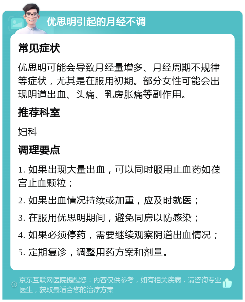 优思明引起的月经不调 常见症状 优思明可能会导致月经量增多、月经周期不规律等症状，尤其是在服用初期。部分女性可能会出现阴道出血、头痛、乳房胀痛等副作用。 推荐科室 妇科 调理要点 1. 如果出现大量出血，可以同时服用止血药如葆宫止血颗粒； 2. 如果出血情况持续或加重，应及时就医； 3. 在服用优思明期间，避免同房以防感染； 4. 如果必须停药，需要继续观察阴道出血情况； 5. 定期复诊，调整用药方案和剂量。