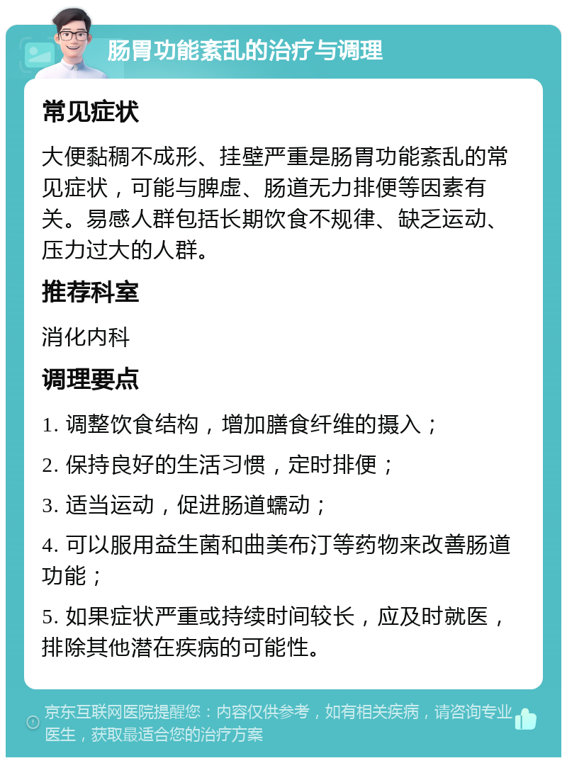 肠胃功能紊乱的治疗与调理 常见症状 大便黏稠不成形、挂壁严重是肠胃功能紊乱的常见症状，可能与脾虚、肠道无力排便等因素有关。易感人群包括长期饮食不规律、缺乏运动、压力过大的人群。 推荐科室 消化内科 调理要点 1. 调整饮食结构，增加膳食纤维的摄入； 2. 保持良好的生活习惯，定时排便； 3. 适当运动，促进肠道蠕动； 4. 可以服用益生菌和曲美布汀等药物来改善肠道功能； 5. 如果症状严重或持续时间较长，应及时就医，排除其他潜在疾病的可能性。