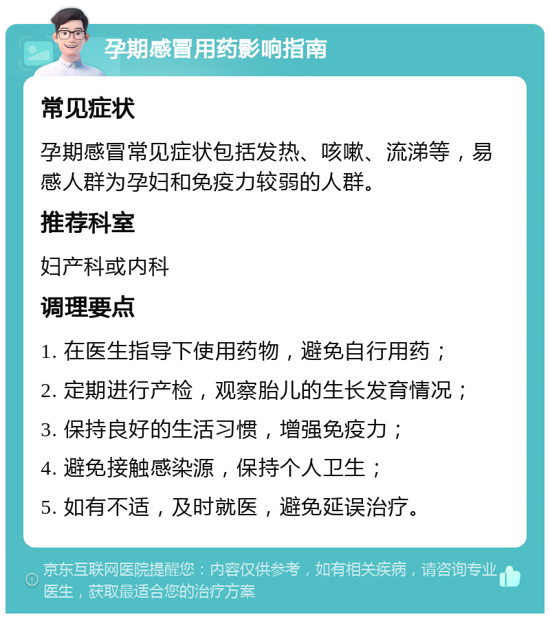 孕期感冒用药影响指南 常见症状 孕期感冒常见症状包括发热、咳嗽、流涕等，易感人群为孕妇和免疫力较弱的人群。 推荐科室 妇产科或内科 调理要点 1. 在医生指导下使用药物，避免自行用药； 2. 定期进行产检，观察胎儿的生长发育情况； 3. 保持良好的生活习惯，增强免疫力； 4. 避免接触感染源，保持个人卫生； 5. 如有不适，及时就医，避免延误治疗。