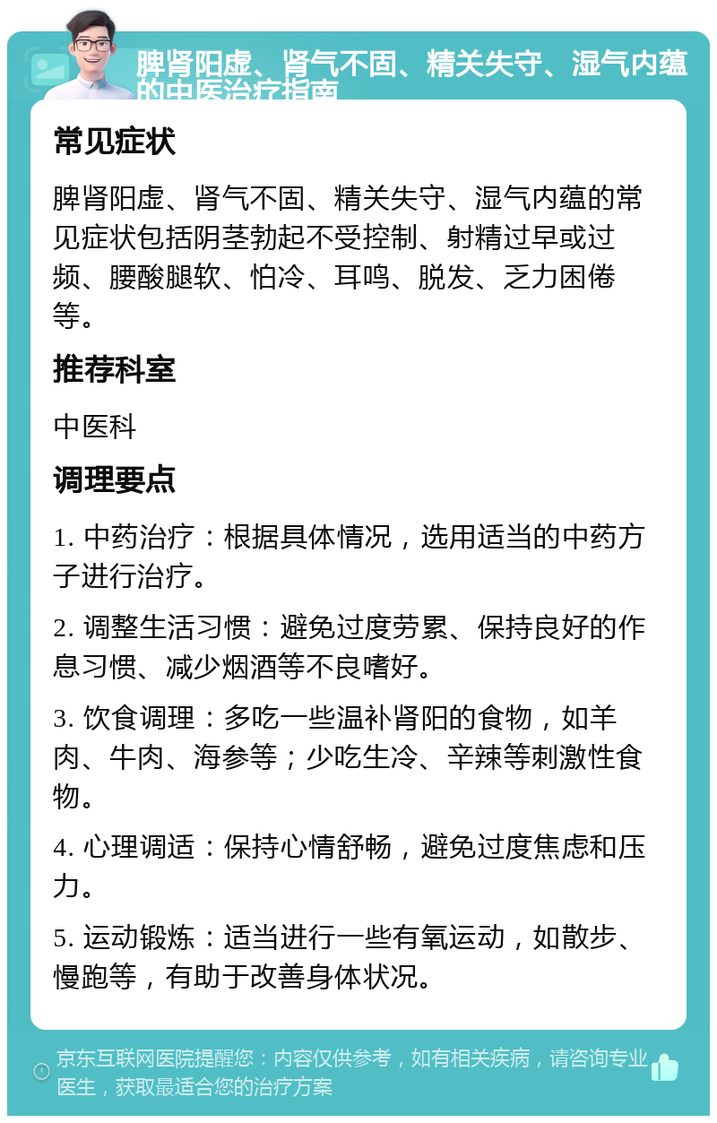 脾肾阳虚、肾气不固、精关失守、湿气内蕴的中医治疗指南 常见症状 脾肾阳虚、肾气不固、精关失守、湿气内蕴的常见症状包括阴茎勃起不受控制、射精过早或过频、腰酸腿软、怕冷、耳鸣、脱发、乏力困倦等。 推荐科室 中医科 调理要点 1. 中药治疗：根据具体情况，选用适当的中药方子进行治疗。 2. 调整生活习惯：避免过度劳累、保持良好的作息习惯、减少烟酒等不良嗜好。 3. 饮食调理：多吃一些温补肾阳的食物，如羊肉、牛肉、海参等；少吃生冷、辛辣等刺激性食物。 4. 心理调适：保持心情舒畅，避免过度焦虑和压力。 5. 运动锻炼：适当进行一些有氧运动，如散步、慢跑等，有助于改善身体状况。