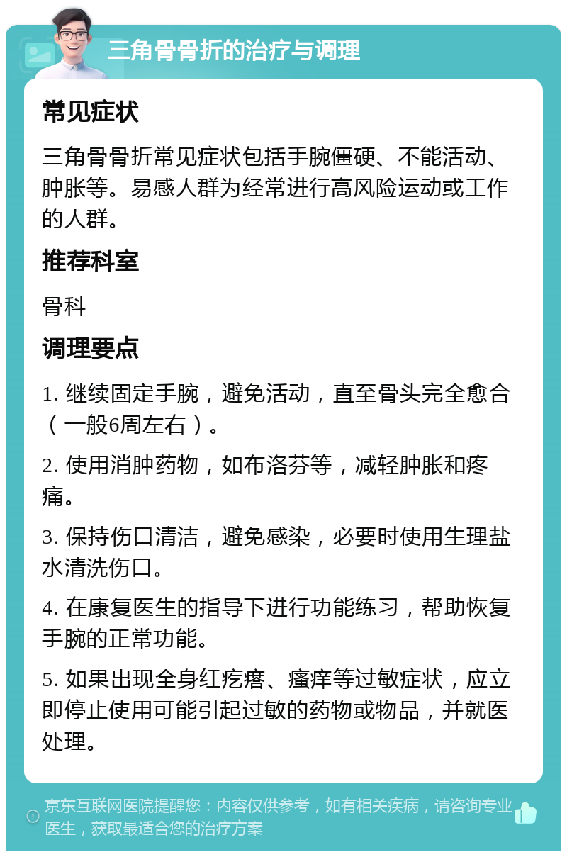 三角骨骨折的治疗与调理 常见症状 三角骨骨折常见症状包括手腕僵硬、不能活动、肿胀等。易感人群为经常进行高风险运动或工作的人群。 推荐科室 骨科 调理要点 1. 继续固定手腕，避免活动，直至骨头完全愈合（一般6周左右）。 2. 使用消肿药物，如布洛芬等，减轻肿胀和疼痛。 3. 保持伤口清洁，避免感染，必要时使用生理盐水清洗伤口。 4. 在康复医生的指导下进行功能练习，帮助恢复手腕的正常功能。 5. 如果出现全身红疙瘩、瘙痒等过敏症状，应立即停止使用可能引起过敏的药物或物品，并就医处理。