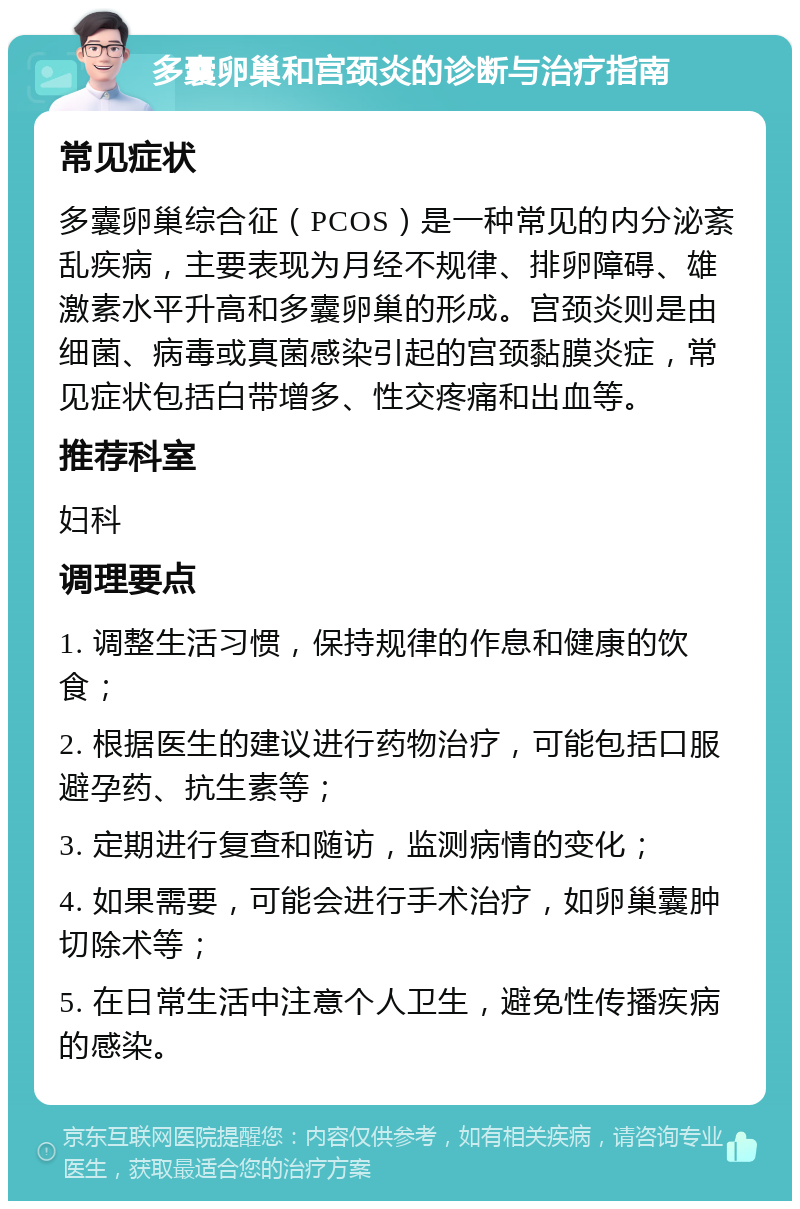 多囊卵巢和宫颈炎的诊断与治疗指南 常见症状 多囊卵巢综合征（PCOS）是一种常见的内分泌紊乱疾病，主要表现为月经不规律、排卵障碍、雄激素水平升高和多囊卵巢的形成。宫颈炎则是由细菌、病毒或真菌感染引起的宫颈黏膜炎症，常见症状包括白带增多、性交疼痛和出血等。 推荐科室 妇科 调理要点 1. 调整生活习惯，保持规律的作息和健康的饮食； 2. 根据医生的建议进行药物治疗，可能包括口服避孕药、抗生素等； 3. 定期进行复查和随访，监测病情的变化； 4. 如果需要，可能会进行手术治疗，如卵巢囊肿切除术等； 5. 在日常生活中注意个人卫生，避免性传播疾病的感染。