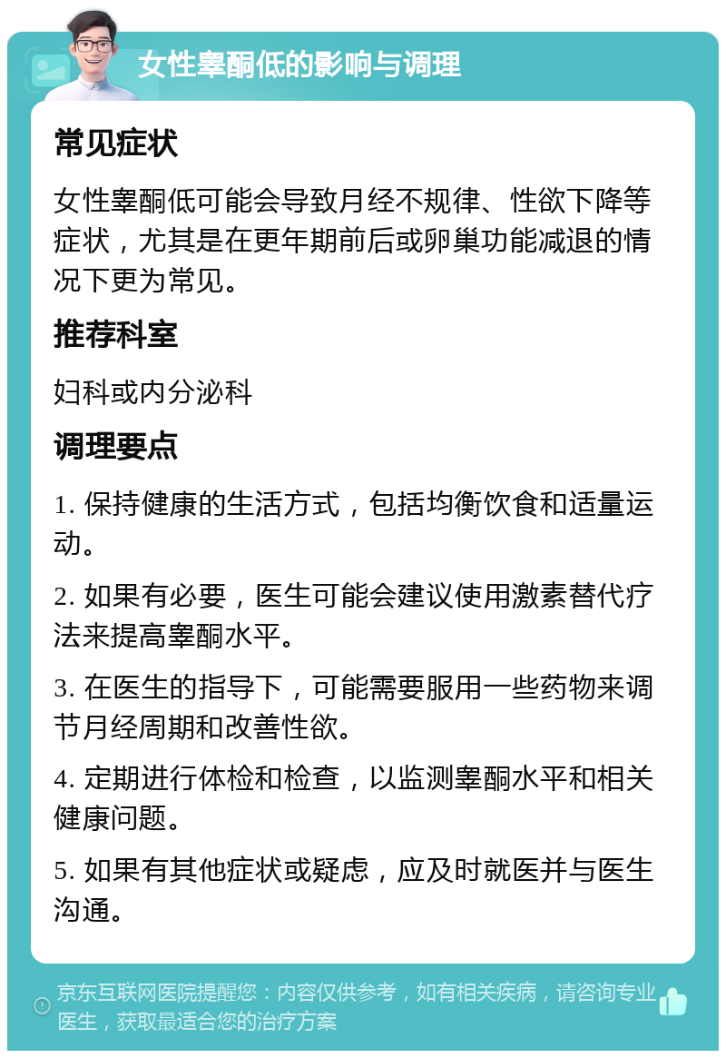 女性睾酮低的影响与调理 常见症状 女性睾酮低可能会导致月经不规律、性欲下降等症状，尤其是在更年期前后或卵巢功能减退的情况下更为常见。 推荐科室 妇科或内分泌科 调理要点 1. 保持健康的生活方式，包括均衡饮食和适量运动。 2. 如果有必要，医生可能会建议使用激素替代疗法来提高睾酮水平。 3. 在医生的指导下，可能需要服用一些药物来调节月经周期和改善性欲。 4. 定期进行体检和检查，以监测睾酮水平和相关健康问题。 5. 如果有其他症状或疑虑，应及时就医并与医生沟通。