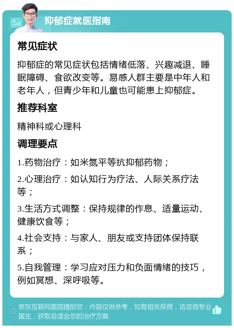 抑郁症就医指南 常见症状 抑郁症的常见症状包括情绪低落、兴趣减退、睡眠障碍、食欲改变等。易感人群主要是中年人和老年人，但青少年和儿童也可能患上抑郁症。 推荐科室 精神科或心理科 调理要点 1.药物治疗：如米氮平等抗抑郁药物； 2.心理治疗：如认知行为疗法、人际关系疗法等； 3.生活方式调整：保持规律的作息、适量运动、健康饮食等； 4.社会支持：与家人、朋友或支持团体保持联系； 5.自我管理：学习应对压力和负面情绪的技巧，例如冥想、深呼吸等。