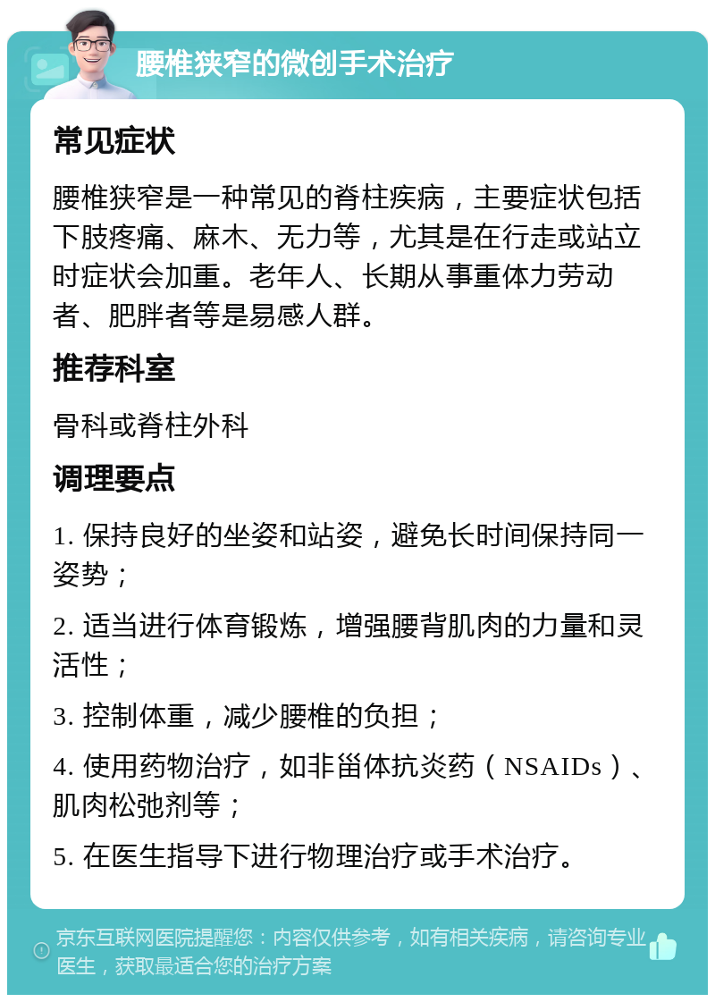 腰椎狭窄的微创手术治疗 常见症状 腰椎狭窄是一种常见的脊柱疾病，主要症状包括下肢疼痛、麻木、无力等，尤其是在行走或站立时症状会加重。老年人、长期从事重体力劳动者、肥胖者等是易感人群。 推荐科室 骨科或脊柱外科 调理要点 1. 保持良好的坐姿和站姿，避免长时间保持同一姿势； 2. 适当进行体育锻炼，增强腰背肌肉的力量和灵活性； 3. 控制体重，减少腰椎的负担； 4. 使用药物治疗，如非甾体抗炎药（NSAIDs）、肌肉松弛剂等； 5. 在医生指导下进行物理治疗或手术治疗。