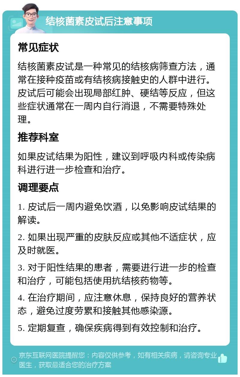 结核菌素皮试后注意事项 常见症状 结核菌素皮试是一种常见的结核病筛查方法，通常在接种疫苗或有结核病接触史的人群中进行。皮试后可能会出现局部红肿、硬结等反应，但这些症状通常在一周内自行消退，不需要特殊处理。 推荐科室 如果皮试结果为阳性，建议到呼吸内科或传染病科进行进一步检查和治疗。 调理要点 1. 皮试后一周内避免饮酒，以免影响皮试结果的解读。 2. 如果出现严重的皮肤反应或其他不适症状，应及时就医。 3. 对于阳性结果的患者，需要进行进一步的检查和治疗，可能包括使用抗结核药物等。 4. 在治疗期间，应注意休息，保持良好的营养状态，避免过度劳累和接触其他感染源。 5. 定期复查，确保疾病得到有效控制和治疗。