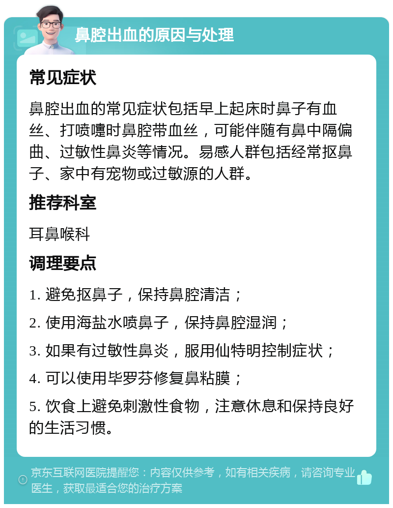 鼻腔出血的原因与处理 常见症状 鼻腔出血的常见症状包括早上起床时鼻子有血丝、打喷嚏时鼻腔带血丝，可能伴随有鼻中隔偏曲、过敏性鼻炎等情况。易感人群包括经常抠鼻子、家中有宠物或过敏源的人群。 推荐科室 耳鼻喉科 调理要点 1. 避免抠鼻子，保持鼻腔清洁； 2. 使用海盐水喷鼻子，保持鼻腔湿润； 3. 如果有过敏性鼻炎，服用仙特明控制症状； 4. 可以使用毕罗芬修复鼻粘膜； 5. 饮食上避免刺激性食物，注意休息和保持良好的生活习惯。