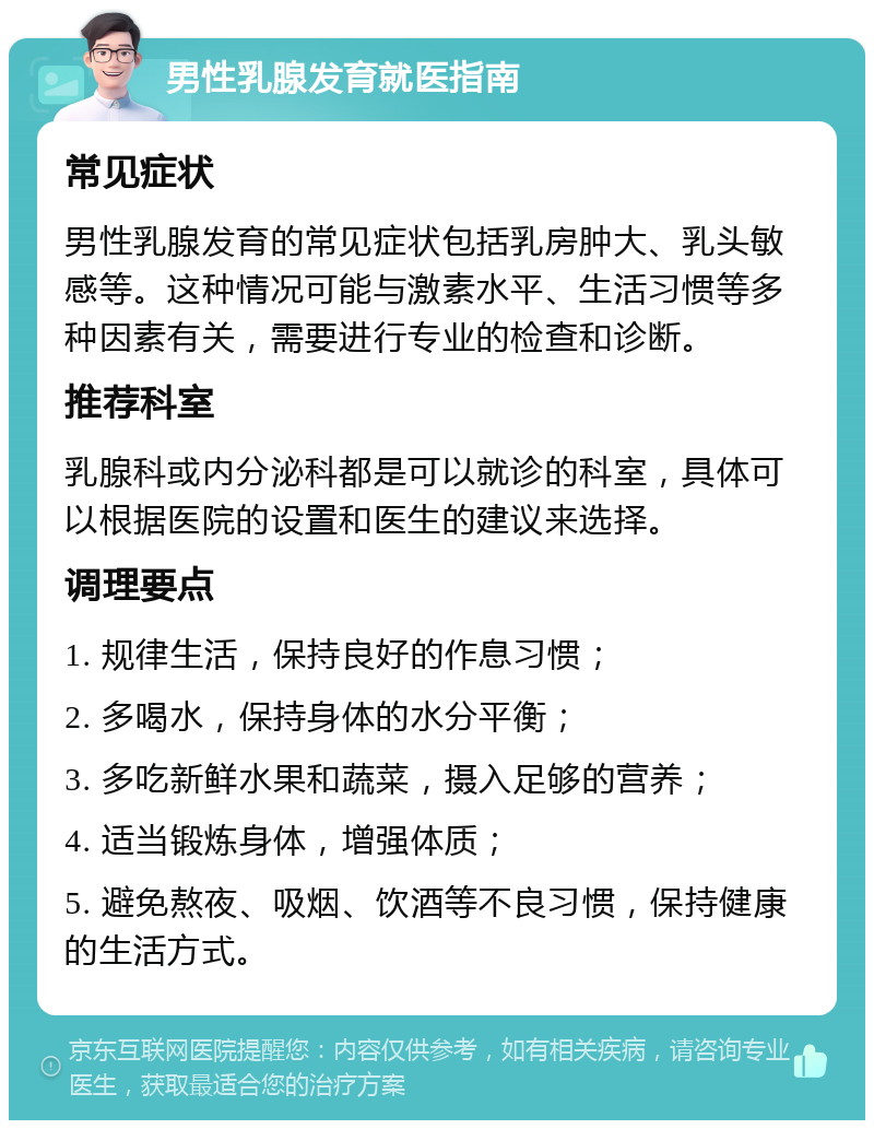 男性乳腺发育就医指南 常见症状 男性乳腺发育的常见症状包括乳房肿大、乳头敏感等。这种情况可能与激素水平、生活习惯等多种因素有关，需要进行专业的检查和诊断。 推荐科室 乳腺科或内分泌科都是可以就诊的科室，具体可以根据医院的设置和医生的建议来选择。 调理要点 1. 规律生活，保持良好的作息习惯； 2. 多喝水，保持身体的水分平衡； 3. 多吃新鲜水果和蔬菜，摄入足够的营养； 4. 适当锻炼身体，增强体质； 5. 避免熬夜、吸烟、饮酒等不良习惯，保持健康的生活方式。