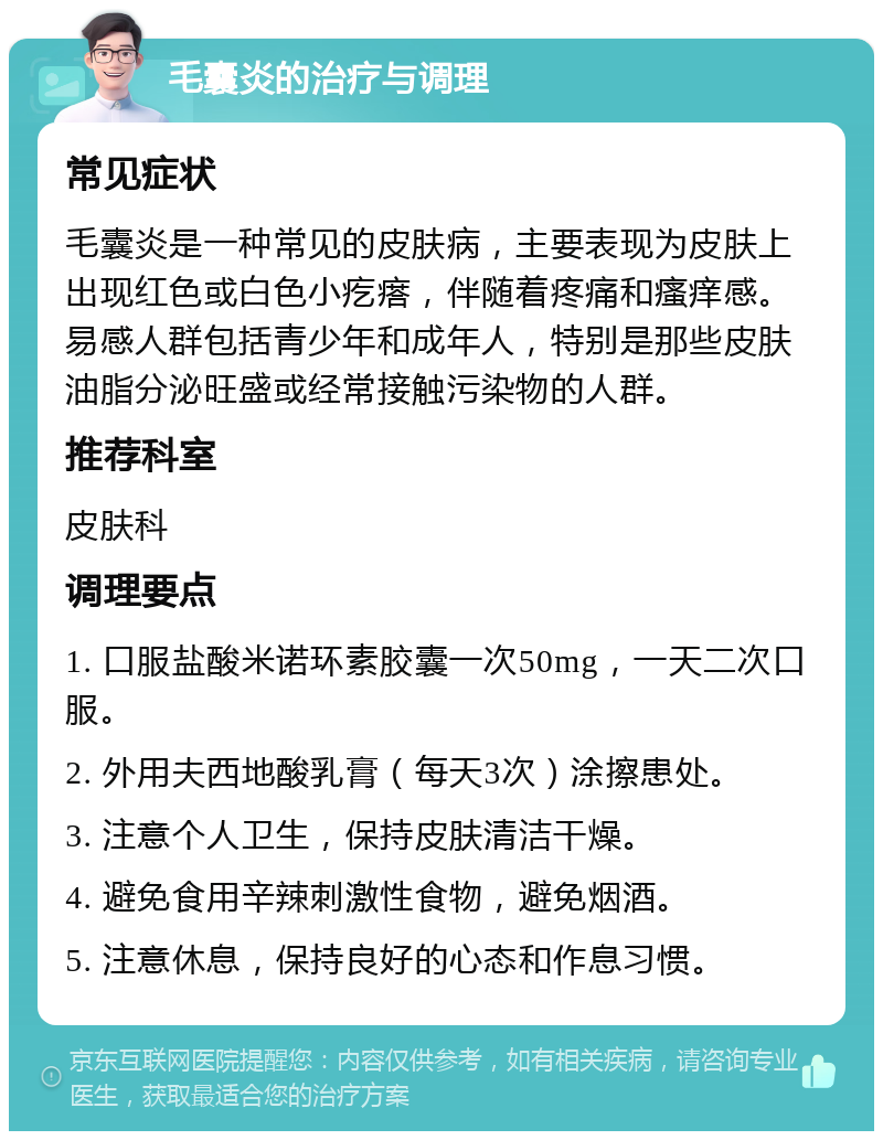 毛囊炎的治疗与调理 常见症状 毛囊炎是一种常见的皮肤病，主要表现为皮肤上出现红色或白色小疙瘩，伴随着疼痛和瘙痒感。易感人群包括青少年和成年人，特别是那些皮肤油脂分泌旺盛或经常接触污染物的人群。 推荐科室 皮肤科 调理要点 1. 口服盐酸米诺环素胶囊一次50mg，一天二次口服。 2. 外用夫西地酸乳膏（每天3次）涂擦患处。 3. 注意个人卫生，保持皮肤清洁干燥。 4. 避免食用辛辣刺激性食物，避免烟酒。 5. 注意休息，保持良好的心态和作息习惯。