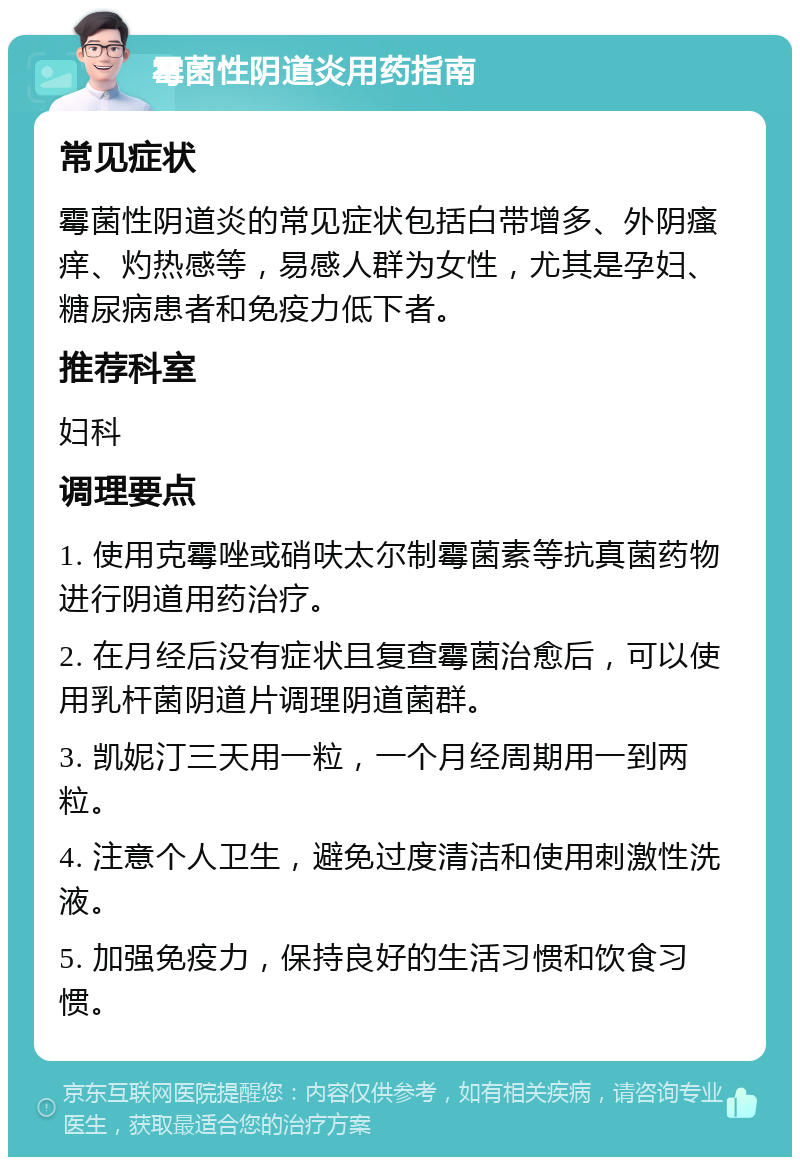 霉菌性阴道炎用药指南 常见症状 霉菌性阴道炎的常见症状包括白带增多、外阴瘙痒、灼热感等，易感人群为女性，尤其是孕妇、糖尿病患者和免疫力低下者。 推荐科室 妇科 调理要点 1. 使用克霉唑或硝呋太尔制霉菌素等抗真菌药物进行阴道用药治疗。 2. 在月经后没有症状且复查霉菌治愈后，可以使用乳杆菌阴道片调理阴道菌群。 3. 凯妮汀三天用一粒，一个月经周期用一到两粒。 4. 注意个人卫生，避免过度清洁和使用刺激性洗液。 5. 加强免疫力，保持良好的生活习惯和饮食习惯。