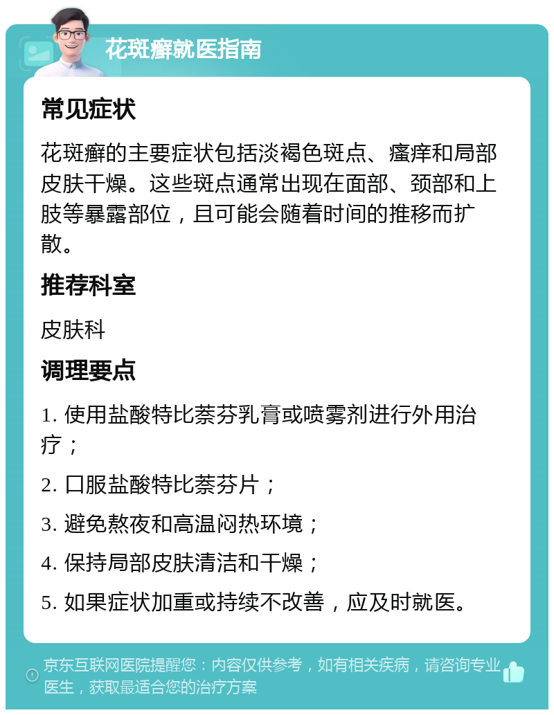 花斑癣就医指南 常见症状 花斑癣的主要症状包括淡褐色斑点、瘙痒和局部皮肤干燥。这些斑点通常出现在面部、颈部和上肢等暴露部位，且可能会随着时间的推移而扩散。 推荐科室 皮肤科 调理要点 1. 使用盐酸特比萘芬乳膏或喷雾剂进行外用治疗； 2. 口服盐酸特比萘芬片； 3. 避免熬夜和高温闷热环境； 4. 保持局部皮肤清洁和干燥； 5. 如果症状加重或持续不改善，应及时就医。