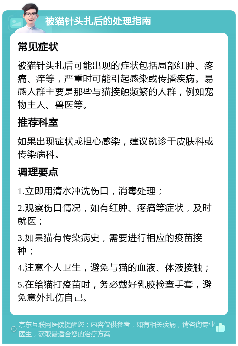 被猫针头扎后的处理指南 常见症状 被猫针头扎后可能出现的症状包括局部红肿、疼痛、痒等，严重时可能引起感染或传播疾病。易感人群主要是那些与猫接触频繁的人群，例如宠物主人、兽医等。 推荐科室 如果出现症状或担心感染，建议就诊于皮肤科或传染病科。 调理要点 1.立即用清水冲洗伤口，消毒处理； 2.观察伤口情况，如有红肿、疼痛等症状，及时就医； 3.如果猫有传染病史，需要进行相应的疫苗接种； 4.注意个人卫生，避免与猫的血液、体液接触； 5.在给猫打疫苗时，务必戴好乳胶检查手套，避免意外扎伤自己。