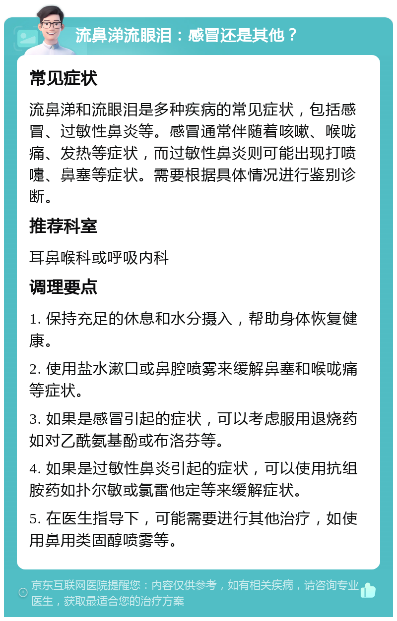 流鼻涕流眼泪：感冒还是其他？ 常见症状 流鼻涕和流眼泪是多种疾病的常见症状，包括感冒、过敏性鼻炎等。感冒通常伴随着咳嗽、喉咙痛、发热等症状，而过敏性鼻炎则可能出现打喷嚏、鼻塞等症状。需要根据具体情况进行鉴别诊断。 推荐科室 耳鼻喉科或呼吸内科 调理要点 1. 保持充足的休息和水分摄入，帮助身体恢复健康。 2. 使用盐水漱口或鼻腔喷雾来缓解鼻塞和喉咙痛等症状。 3. 如果是感冒引起的症状，可以考虑服用退烧药如对乙酰氨基酚或布洛芬等。 4. 如果是过敏性鼻炎引起的症状，可以使用抗组胺药如扑尔敏或氯雷他定等来缓解症状。 5. 在医生指导下，可能需要进行其他治疗，如使用鼻用类固醇喷雾等。