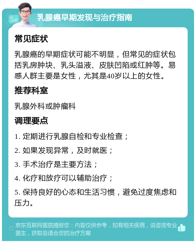 乳腺癌早期发现与治疗指南 常见症状 乳腺癌的早期症状可能不明显，但常见的症状包括乳房肿块、乳头溢液、皮肤凹陷或红肿等。易感人群主要是女性，尤其是40岁以上的女性。 推荐科室 乳腺外科或肿瘤科 调理要点 1. 定期进行乳腺自检和专业检查； 2. 如果发现异常，及时就医； 3. 手术治疗是主要方法； 4. 化疗和放疗可以辅助治疗； 5. 保持良好的心态和生活习惯，避免过度焦虑和压力。