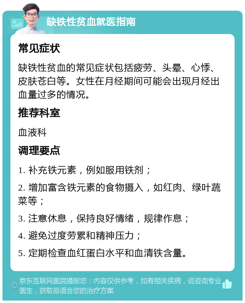 缺铁性贫血就医指南 常见症状 缺铁性贫血的常见症状包括疲劳、头晕、心悸、皮肤苍白等。女性在月经期间可能会出现月经出血量过多的情况。 推荐科室 血液科 调理要点 1. 补充铁元素，例如服用铁剂； 2. 增加富含铁元素的食物摄入，如红肉、绿叶蔬菜等； 3. 注意休息，保持良好情绪，规律作息； 4. 避免过度劳累和精神压力； 5. 定期检查血红蛋白水平和血清铁含量。