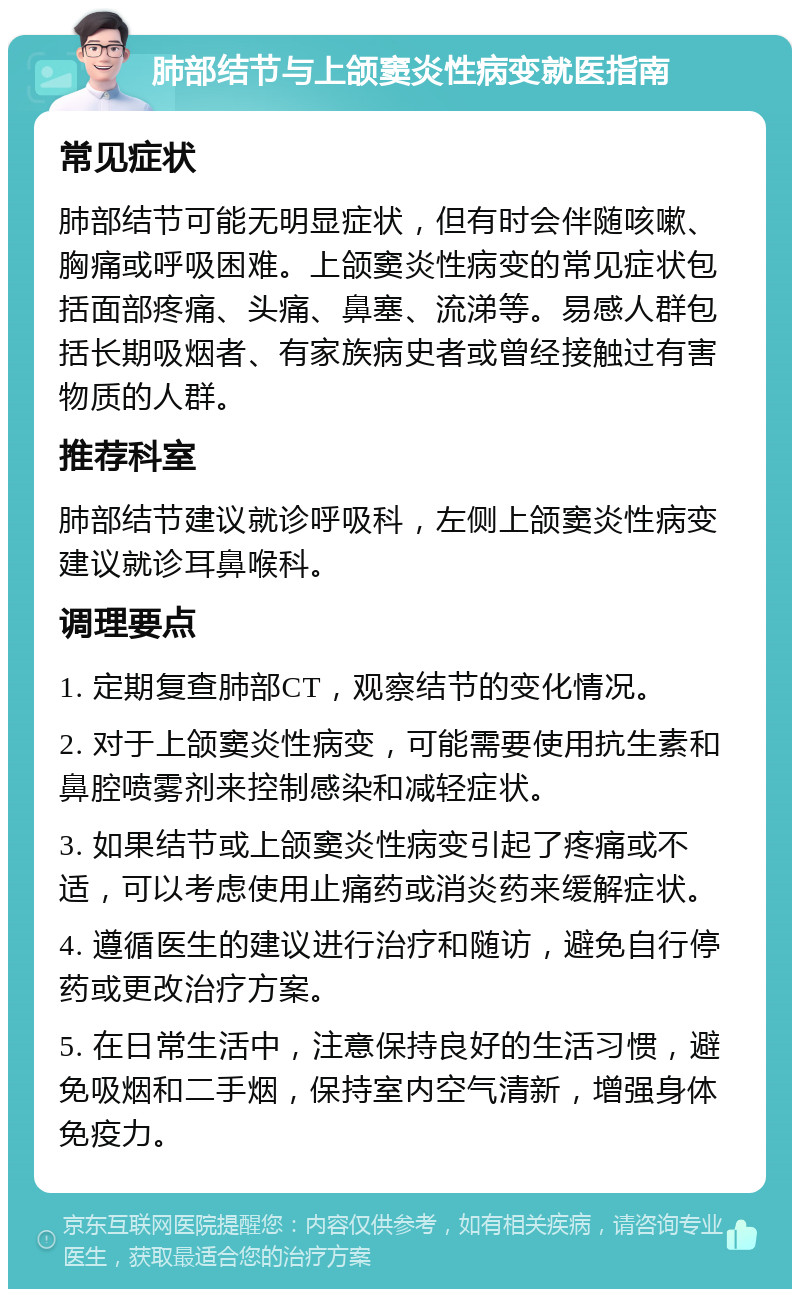 肺部结节与上颌窦炎性病变就医指南 常见症状 肺部结节可能无明显症状，但有时会伴随咳嗽、胸痛或呼吸困难。上颌窦炎性病变的常见症状包括面部疼痛、头痛、鼻塞、流涕等。易感人群包括长期吸烟者、有家族病史者或曾经接触过有害物质的人群。 推荐科室 肺部结节建议就诊呼吸科，左侧上颌窦炎性病变建议就诊耳鼻喉科。 调理要点 1. 定期复查肺部CT，观察结节的变化情况。 2. 对于上颌窦炎性病变，可能需要使用抗生素和鼻腔喷雾剂来控制感染和减轻症状。 3. 如果结节或上颌窦炎性病变引起了疼痛或不适，可以考虑使用止痛药或消炎药来缓解症状。 4. 遵循医生的建议进行治疗和随访，避免自行停药或更改治疗方案。 5. 在日常生活中，注意保持良好的生活习惯，避免吸烟和二手烟，保持室内空气清新，增强身体免疫力。