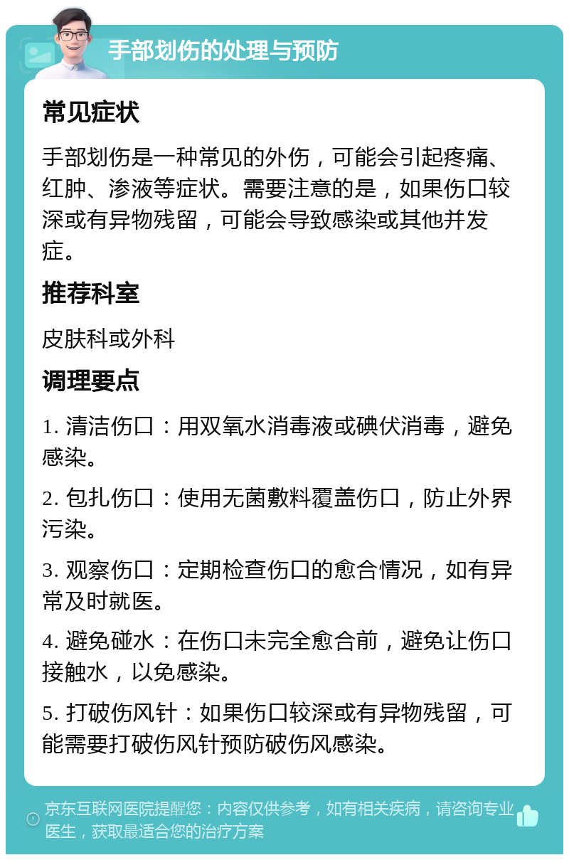 手部划伤的处理与预防 常见症状 手部划伤是一种常见的外伤，可能会引起疼痛、红肿、渗液等症状。需要注意的是，如果伤口较深或有异物残留，可能会导致感染或其他并发症。 推荐科室 皮肤科或外科 调理要点 1. 清洁伤口：用双氧水消毒液或碘伏消毒，避免感染。 2. 包扎伤口：使用无菌敷料覆盖伤口，防止外界污染。 3. 观察伤口：定期检查伤口的愈合情况，如有异常及时就医。 4. 避免碰水：在伤口未完全愈合前，避免让伤口接触水，以免感染。 5. 打破伤风针：如果伤口较深或有异物残留，可能需要打破伤风针预防破伤风感染。