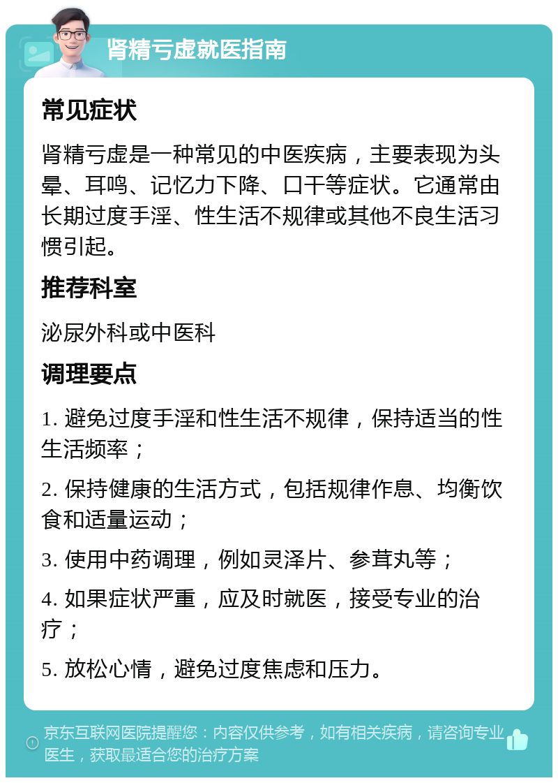 肾精亏虚就医指南 常见症状 肾精亏虚是一种常见的中医疾病，主要表现为头晕、耳鸣、记忆力下降、口干等症状。它通常由长期过度手淫、性生活不规律或其他不良生活习惯引起。 推荐科室 泌尿外科或中医科 调理要点 1. 避免过度手淫和性生活不规律，保持适当的性生活频率； 2. 保持健康的生活方式，包括规律作息、均衡饮食和适量运动； 3. 使用中药调理，例如灵泽片、参茸丸等； 4. 如果症状严重，应及时就医，接受专业的治疗； 5. 放松心情，避免过度焦虑和压力。