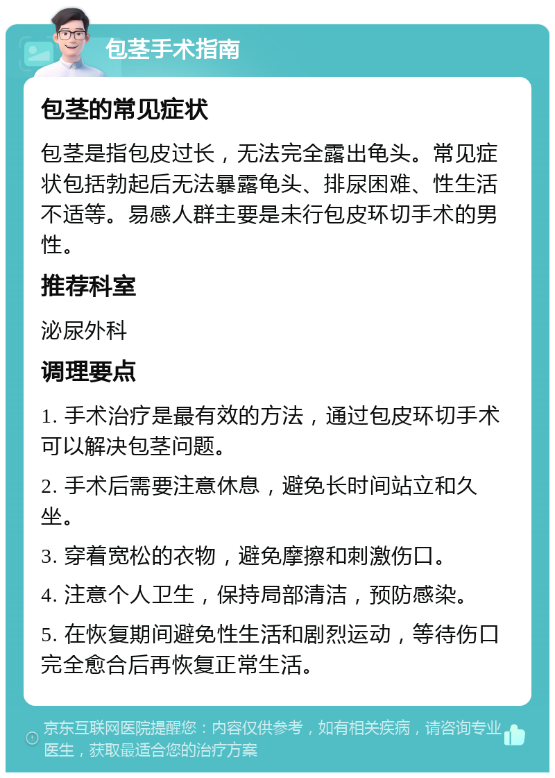 包茎手术指南 包茎的常见症状 包茎是指包皮过长，无法完全露出龟头。常见症状包括勃起后无法暴露龟头、排尿困难、性生活不适等。易感人群主要是未行包皮环切手术的男性。 推荐科室 泌尿外科 调理要点 1. 手术治疗是最有效的方法，通过包皮环切手术可以解决包茎问题。 2. 手术后需要注意休息，避免长时间站立和久坐。 3. 穿着宽松的衣物，避免摩擦和刺激伤口。 4. 注意个人卫生，保持局部清洁，预防感染。 5. 在恢复期间避免性生活和剧烈运动，等待伤口完全愈合后再恢复正常生活。