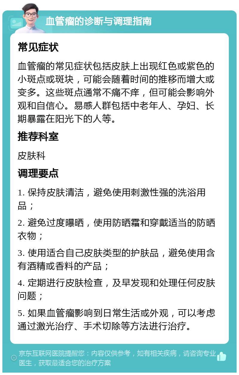 血管瘤的诊断与调理指南 常见症状 血管瘤的常见症状包括皮肤上出现红色或紫色的小斑点或斑块，可能会随着时间的推移而增大或变多。这些斑点通常不痛不痒，但可能会影响外观和自信心。易感人群包括中老年人、孕妇、长期暴露在阳光下的人等。 推荐科室 皮肤科 调理要点 1. 保持皮肤清洁，避免使用刺激性强的洗浴用品； 2. 避免过度曝晒，使用防晒霜和穿戴适当的防晒衣物； 3. 使用适合自己皮肤类型的护肤品，避免使用含有酒精或香料的产品； 4. 定期进行皮肤检查，及早发现和处理任何皮肤问题； 5. 如果血管瘤影响到日常生活或外观，可以考虑通过激光治疗、手术切除等方法进行治疗。