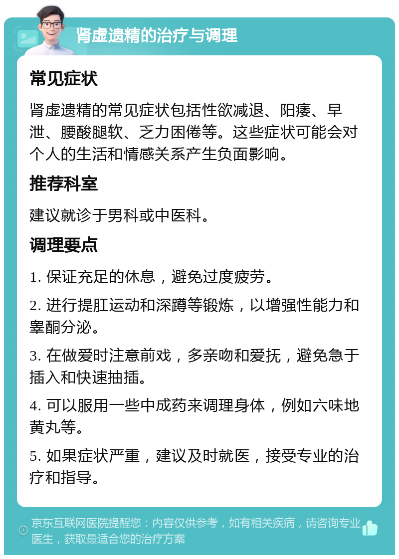 肾虚遗精的治疗与调理 常见症状 肾虚遗精的常见症状包括性欲减退、阳痿、早泄、腰酸腿软、乏力困倦等。这些症状可能会对个人的生活和情感关系产生负面影响。 推荐科室 建议就诊于男科或中医科。 调理要点 1. 保证充足的休息，避免过度疲劳。 2. 进行提肛运动和深蹲等锻炼，以增强性能力和睾酮分泌。 3. 在做爱时注意前戏，多亲吻和爱抚，避免急于插入和快速抽插。 4. 可以服用一些中成药来调理身体，例如六味地黄丸等。 5. 如果症状严重，建议及时就医，接受专业的治疗和指导。