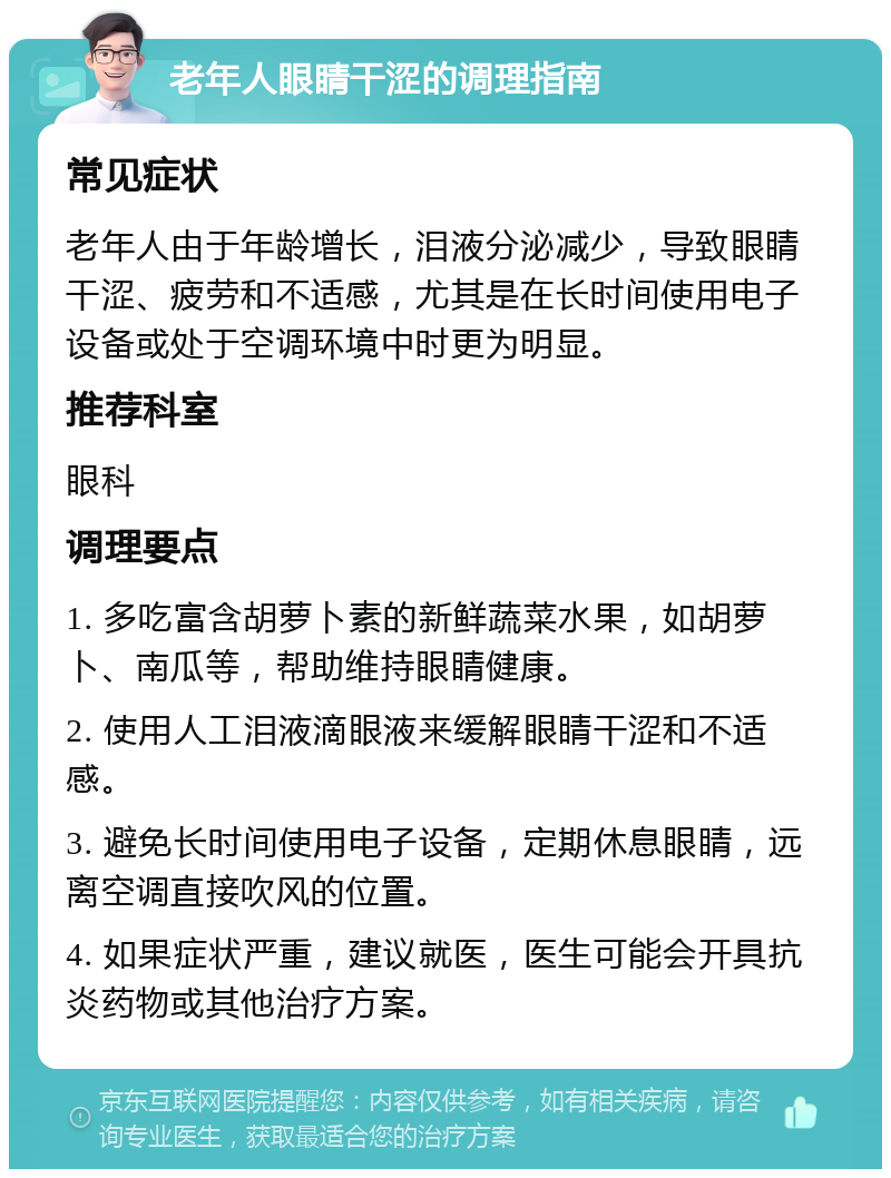 老年人眼睛干涩的调理指南 常见症状 老年人由于年龄增长，泪液分泌减少，导致眼睛干涩、疲劳和不适感，尤其是在长时间使用电子设备或处于空调环境中时更为明显。 推荐科室 眼科 调理要点 1. 多吃富含胡萝卜素的新鲜蔬菜水果，如胡萝卜、南瓜等，帮助维持眼睛健康。 2. 使用人工泪液滴眼液来缓解眼睛干涩和不适感。 3. 避免长时间使用电子设备，定期休息眼睛，远离空调直接吹风的位置。 4. 如果症状严重，建议就医，医生可能会开具抗炎药物或其他治疗方案。