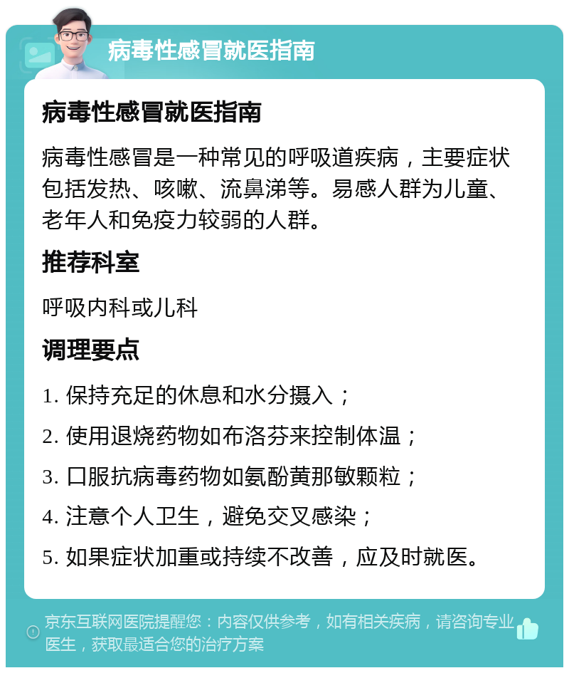 病毒性感冒就医指南 病毒性感冒就医指南 病毒性感冒是一种常见的呼吸道疾病，主要症状包括发热、咳嗽、流鼻涕等。易感人群为儿童、老年人和免疫力较弱的人群。 推荐科室 呼吸内科或儿科 调理要点 1. 保持充足的休息和水分摄入； 2. 使用退烧药物如布洛芬来控制体温； 3. 口服抗病毒药物如氨酚黄那敏颗粒； 4. 注意个人卫生，避免交叉感染； 5. 如果症状加重或持续不改善，应及时就医。