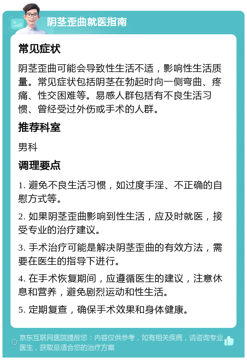 阴茎歪曲就医指南 常见症状 阴茎歪曲可能会导致性生活不适，影响性生活质量。常见症状包括阴茎在勃起时向一侧弯曲、疼痛、性交困难等。易感人群包括有不良生活习惯、曾经受过外伤或手术的人群。 推荐科室 男科 调理要点 1. 避免不良生活习惯，如过度手淫、不正确的自慰方式等。 2. 如果阴茎歪曲影响到性生活，应及时就医，接受专业的治疗建议。 3. 手术治疗可能是解决阴茎歪曲的有效方法，需要在医生的指导下进行。 4. 在手术恢复期间，应遵循医生的建议，注意休息和营养，避免剧烈运动和性生活。 5. 定期复查，确保手术效果和身体健康。