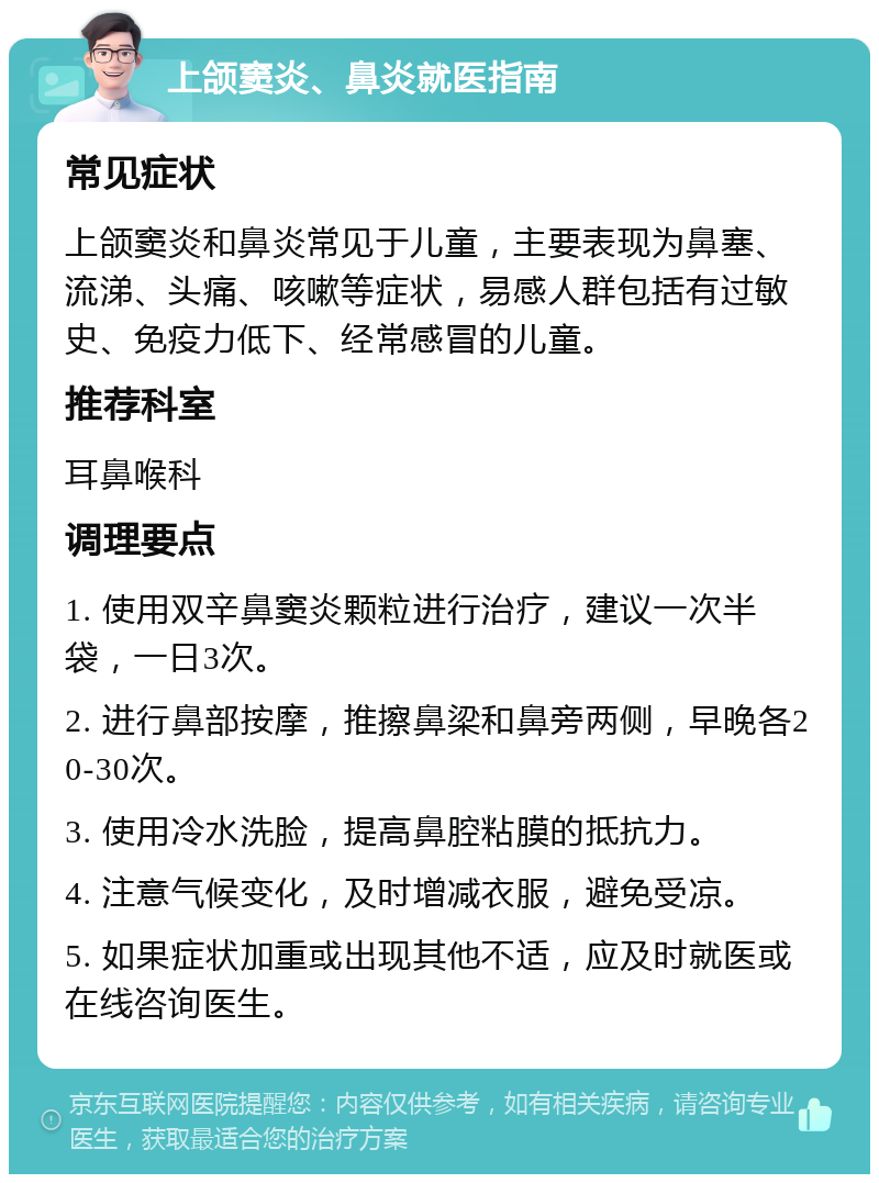 上颌窦炎、鼻炎就医指南 常见症状 上颌窦炎和鼻炎常见于儿童，主要表现为鼻塞、流涕、头痛、咳嗽等症状，易感人群包括有过敏史、免疫力低下、经常感冒的儿童。 推荐科室 耳鼻喉科 调理要点 1. 使用双辛鼻窦炎颗粒进行治疗，建议一次半袋，一日3次。 2. 进行鼻部按摩，推擦鼻梁和鼻旁两侧，早晚各20-30次。 3. 使用冷水洗脸，提高鼻腔粘膜的抵抗力。 4. 注意气候变化，及时增减衣服，避免受凉。 5. 如果症状加重或出现其他不适，应及时就医或在线咨询医生。