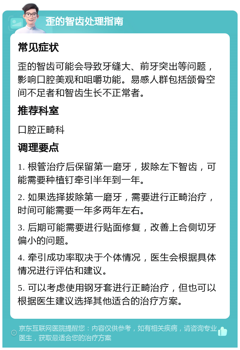 歪的智齿处理指南 常见症状 歪的智齿可能会导致牙缝大、前牙突出等问题，影响口腔美观和咀嚼功能。易感人群包括颌骨空间不足者和智齿生长不正常者。 推荐科室 口腔正畸科 调理要点 1. 根管治疗后保留第一磨牙，拔除左下智齿，可能需要种植钉牵引半年到一年。 2. 如果选择拔除第一磨牙，需要进行正畸治疗，时间可能需要一年多两年左右。 3. 后期可能需要进行贴面修复，改善上合侧切牙偏小的问题。 4. 牵引成功率取决于个体情况，医生会根据具体情况进行评估和建议。 5. 可以考虑使用钢牙套进行正畸治疗，但也可以根据医生建议选择其他适合的治疗方案。