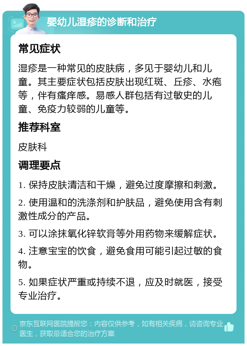 婴幼儿湿疹的诊断和治疗 常见症状 湿疹是一种常见的皮肤病，多见于婴幼儿和儿童。其主要症状包括皮肤出现红斑、丘疹、水疱等，伴有瘙痒感。易感人群包括有过敏史的儿童、免疫力较弱的儿童等。 推荐科室 皮肤科 调理要点 1. 保持皮肤清洁和干燥，避免过度摩擦和刺激。 2. 使用温和的洗涤剂和护肤品，避免使用含有刺激性成分的产品。 3. 可以涂抹氧化锌软膏等外用药物来缓解症状。 4. 注意宝宝的饮食，避免食用可能引起过敏的食物。 5. 如果症状严重或持续不退，应及时就医，接受专业治疗。