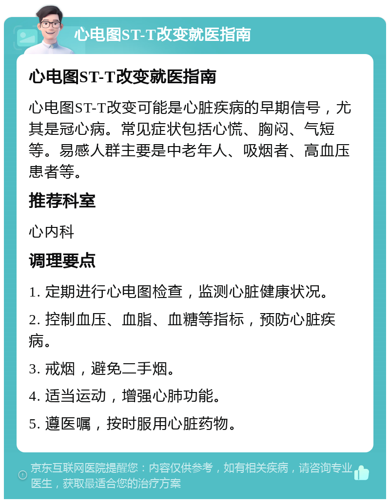 心电图ST-T改变就医指南 心电图ST-T改变就医指南 心电图ST-T改变可能是心脏疾病的早期信号，尤其是冠心病。常见症状包括心慌、胸闷、气短等。易感人群主要是中老年人、吸烟者、高血压患者等。 推荐科室 心内科 调理要点 1. 定期进行心电图检查，监测心脏健康状况。 2. 控制血压、血脂、血糖等指标，预防心脏疾病。 3. 戒烟，避免二手烟。 4. 适当运动，增强心肺功能。 5. 遵医嘱，按时服用心脏药物。