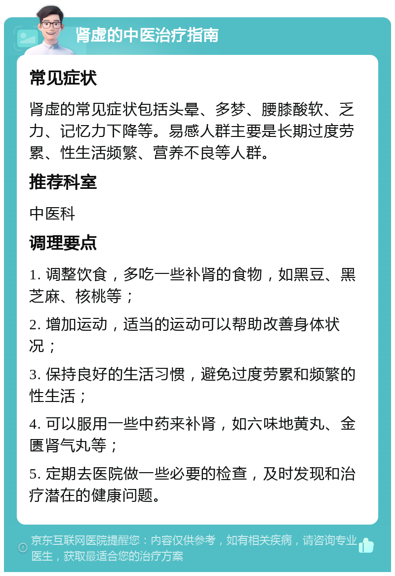 肾虚的中医治疗指南 常见症状 肾虚的常见症状包括头晕、多梦、腰膝酸软、乏力、记忆力下降等。易感人群主要是长期过度劳累、性生活频繁、营养不良等人群。 推荐科室 中医科 调理要点 1. 调整饮食，多吃一些补肾的食物，如黑豆、黑芝麻、核桃等； 2. 增加运动，适当的运动可以帮助改善身体状况； 3. 保持良好的生活习惯，避免过度劳累和频繁的性生活； 4. 可以服用一些中药来补肾，如六味地黄丸、金匮肾气丸等； 5. 定期去医院做一些必要的检查，及时发现和治疗潜在的健康问题。