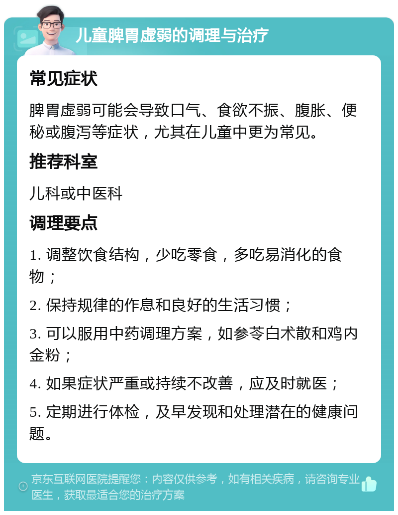 儿童脾胃虚弱的调理与治疗 常见症状 脾胃虚弱可能会导致口气、食欲不振、腹胀、便秘或腹泻等症状，尤其在儿童中更为常见。 推荐科室 儿科或中医科 调理要点 1. 调整饮食结构，少吃零食，多吃易消化的食物； 2. 保持规律的作息和良好的生活习惯； 3. 可以服用中药调理方案，如参苓白术散和鸡内金粉； 4. 如果症状严重或持续不改善，应及时就医； 5. 定期进行体检，及早发现和处理潜在的健康问题。