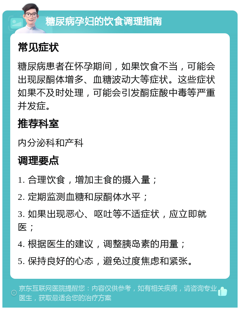 糖尿病孕妇的饮食调理指南 常见症状 糖尿病患者在怀孕期间，如果饮食不当，可能会出现尿酮体增多、血糖波动大等症状。这些症状如果不及时处理，可能会引发酮症酸中毒等严重并发症。 推荐科室 内分泌科和产科 调理要点 1. 合理饮食，增加主食的摄入量； 2. 定期监测血糖和尿酮体水平； 3. 如果出现恶心、呕吐等不适症状，应立即就医； 4. 根据医生的建议，调整胰岛素的用量； 5. 保持良好的心态，避免过度焦虑和紧张。