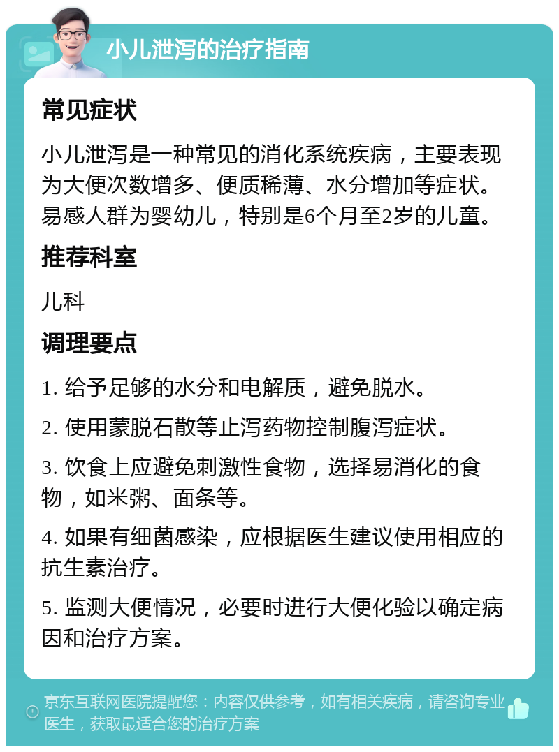 小儿泄泻的治疗指南 常见症状 小儿泄泻是一种常见的消化系统疾病，主要表现为大便次数增多、便质稀薄、水分增加等症状。易感人群为婴幼儿，特别是6个月至2岁的儿童。 推荐科室 儿科 调理要点 1. 给予足够的水分和电解质，避免脱水。 2. 使用蒙脱石散等止泻药物控制腹泻症状。 3. 饮食上应避免刺激性食物，选择易消化的食物，如米粥、面条等。 4. 如果有细菌感染，应根据医生建议使用相应的抗生素治疗。 5. 监测大便情况，必要时进行大便化验以确定病因和治疗方案。