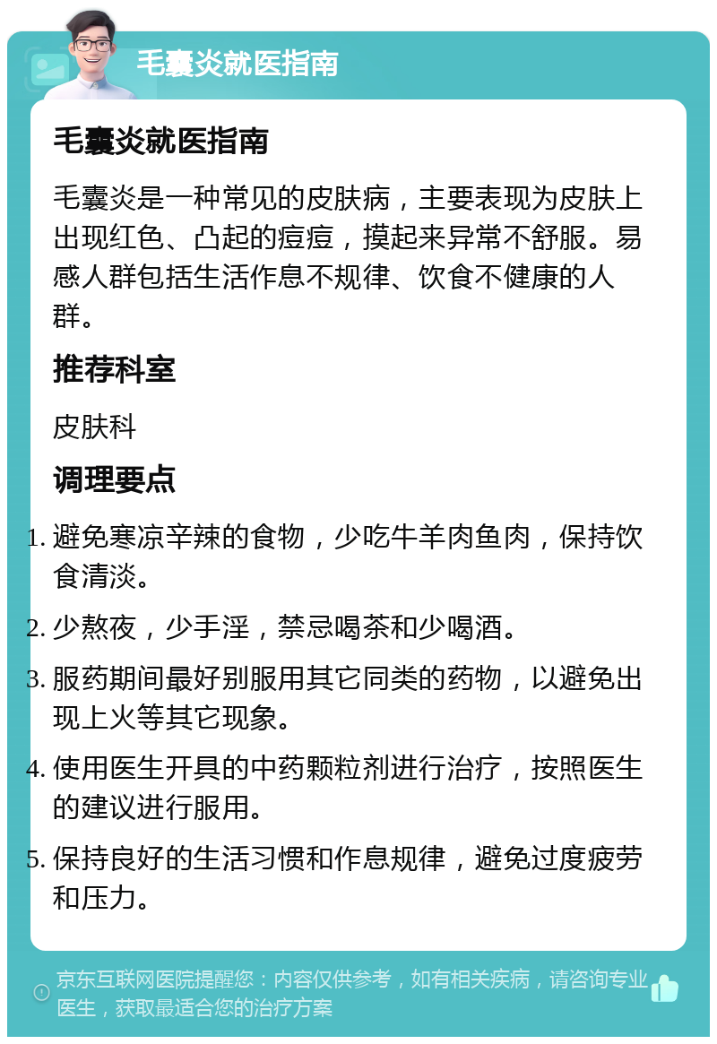 毛囊炎就医指南 毛囊炎就医指南 毛囊炎是一种常见的皮肤病，主要表现为皮肤上出现红色、凸起的痘痘，摸起来异常不舒服。易感人群包括生活作息不规律、饮食不健康的人群。 推荐科室 皮肤科 调理要点 避免寒凉辛辣的食物，少吃牛羊肉鱼肉，保持饮食清淡。 少熬夜，少手淫，禁忌喝茶和少喝酒。 服药期间最好别服用其它同类的药物，以避免出现上火等其它现象。 使用医生开具的中药颗粒剂进行治疗，按照医生的建议进行服用。 保持良好的生活习惯和作息规律，避免过度疲劳和压力。