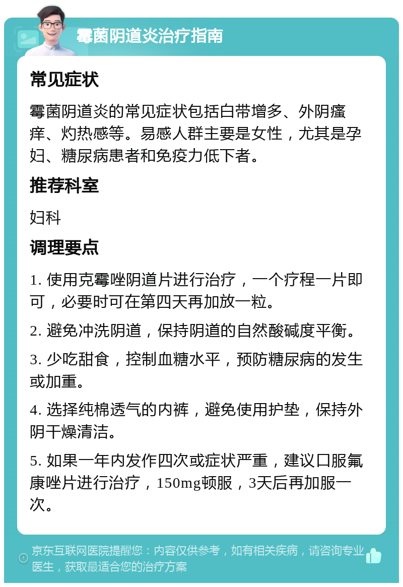 霉菌阴道炎治疗指南 常见症状 霉菌阴道炎的常见症状包括白带增多、外阴瘙痒、灼热感等。易感人群主要是女性，尤其是孕妇、糖尿病患者和免疫力低下者。 推荐科室 妇科 调理要点 1. 使用克霉唑阴道片进行治疗，一个疗程一片即可，必要时可在第四天再加放一粒。 2. 避免冲洗阴道，保持阴道的自然酸碱度平衡。 3. 少吃甜食，控制血糖水平，预防糖尿病的发生或加重。 4. 选择纯棉透气的内裤，避免使用护垫，保持外阴干燥清洁。 5. 如果一年内发作四次或症状严重，建议口服氟康唑片进行治疗，150mg顿服，3天后再加服一次。