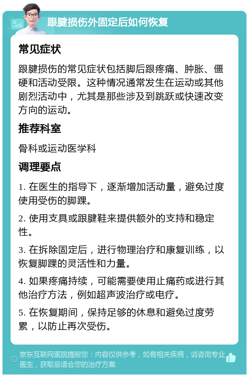 跟腱损伤外固定后如何恢复 常见症状 跟腱损伤的常见症状包括脚后跟疼痛、肿胀、僵硬和活动受限。这种情况通常发生在运动或其他剧烈活动中，尤其是那些涉及到跳跃或快速改变方向的运动。 推荐科室 骨科或运动医学科 调理要点 1. 在医生的指导下，逐渐增加活动量，避免过度使用受伤的脚踝。 2. 使用支具或跟腱鞋来提供额外的支持和稳定性。 3. 在拆除固定后，进行物理治疗和康复训练，以恢复脚踝的灵活性和力量。 4. 如果疼痛持续，可能需要使用止痛药或进行其他治疗方法，例如超声波治疗或电疗。 5. 在恢复期间，保持足够的休息和避免过度劳累，以防止再次受伤。