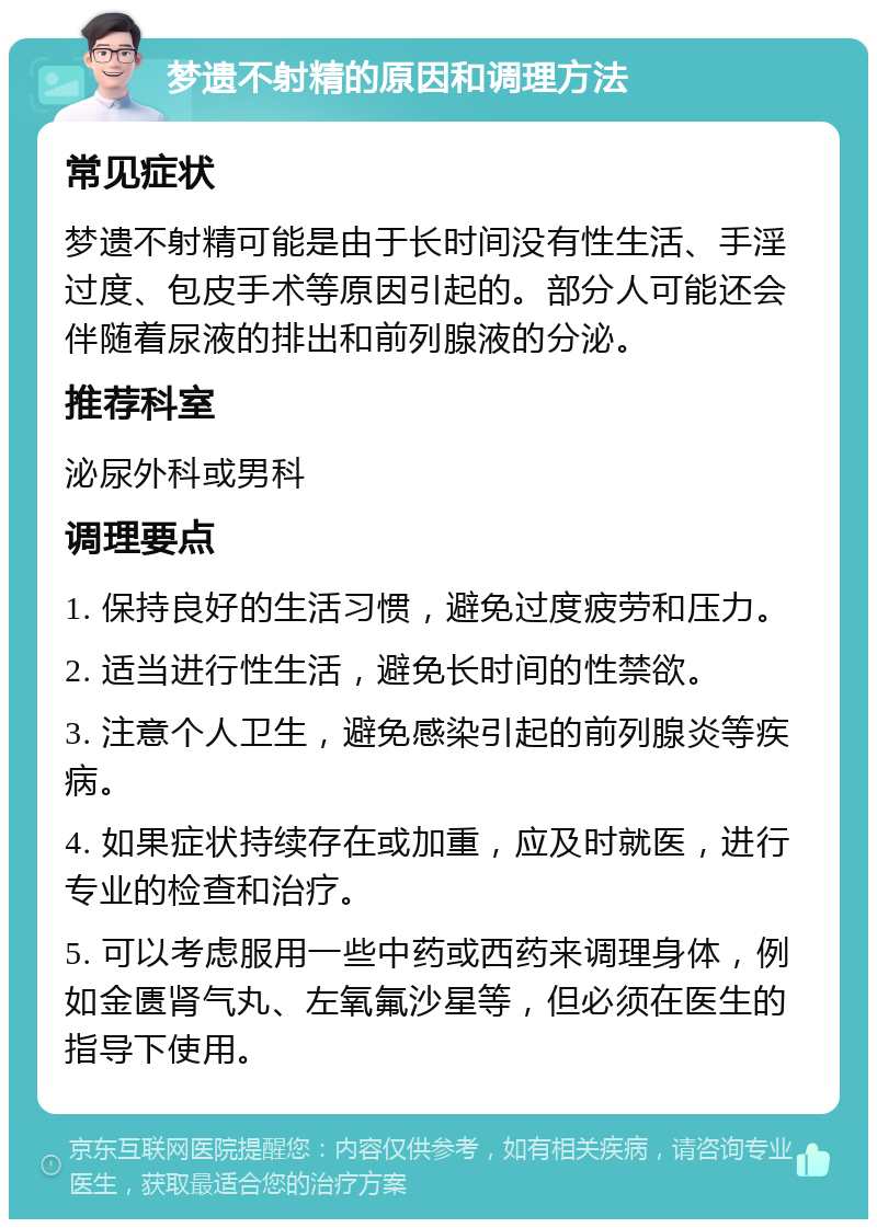 梦遗不射精的原因和调理方法 常见症状 梦遗不射精可能是由于长时间没有性生活、手淫过度、包皮手术等原因引起的。部分人可能还会伴随着尿液的排出和前列腺液的分泌。 推荐科室 泌尿外科或男科 调理要点 1. 保持良好的生活习惯，避免过度疲劳和压力。 2. 适当进行性生活，避免长时间的性禁欲。 3. 注意个人卫生，避免感染引起的前列腺炎等疾病。 4. 如果症状持续存在或加重，应及时就医，进行专业的检查和治疗。 5. 可以考虑服用一些中药或西药来调理身体，例如金匮肾气丸、左氧氟沙星等，但必须在医生的指导下使用。