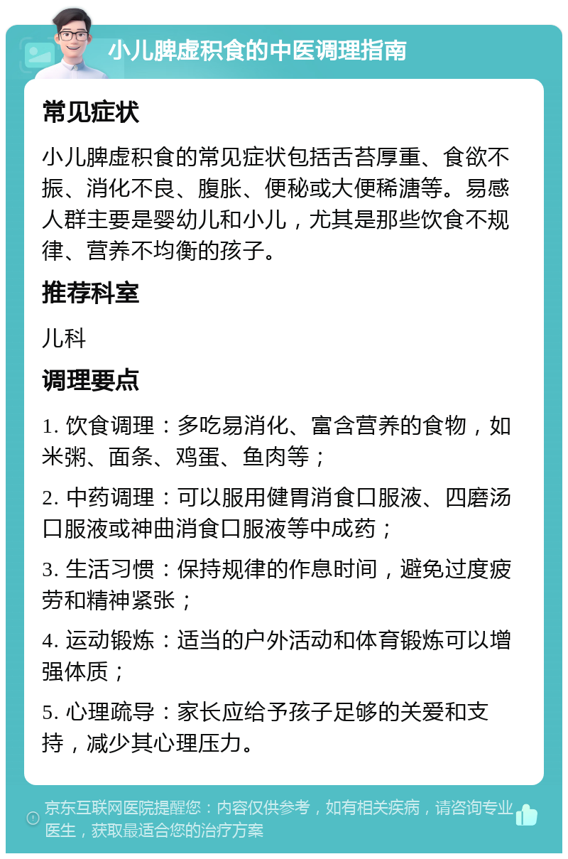 小儿脾虚积食的中医调理指南 常见症状 小儿脾虚积食的常见症状包括舌苔厚重、食欲不振、消化不良、腹胀、便秘或大便稀溏等。易感人群主要是婴幼儿和小儿，尤其是那些饮食不规律、营养不均衡的孩子。 推荐科室 儿科 调理要点 1. 饮食调理：多吃易消化、富含营养的食物，如米粥、面条、鸡蛋、鱼肉等； 2. 中药调理：可以服用健胃消食口服液、四磨汤口服液或神曲消食口服液等中成药； 3. 生活习惯：保持规律的作息时间，避免过度疲劳和精神紧张； 4. 运动锻炼：适当的户外活动和体育锻炼可以增强体质； 5. 心理疏导：家长应给予孩子足够的关爱和支持，减少其心理压力。