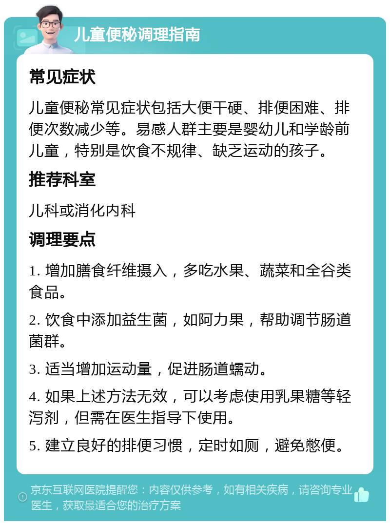 儿童便秘调理指南 常见症状 儿童便秘常见症状包括大便干硬、排便困难、排便次数减少等。易感人群主要是婴幼儿和学龄前儿童，特别是饮食不规律、缺乏运动的孩子。 推荐科室 儿科或消化内科 调理要点 1. 增加膳食纤维摄入，多吃水果、蔬菜和全谷类食品。 2. 饮食中添加益生菌，如阿力果，帮助调节肠道菌群。 3. 适当增加运动量，促进肠道蠕动。 4. 如果上述方法无效，可以考虑使用乳果糖等轻泻剂，但需在医生指导下使用。 5. 建立良好的排便习惯，定时如厕，避免憋便。