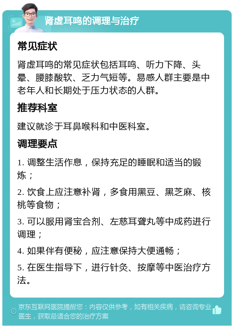 肾虚耳鸣的调理与治疗 常见症状 肾虚耳鸣的常见症状包括耳鸣、听力下降、头晕、腰膝酸软、乏力气短等。易感人群主要是中老年人和长期处于压力状态的人群。 推荐科室 建议就诊于耳鼻喉科和中医科室。 调理要点 1. 调整生活作息，保持充足的睡眠和适当的锻炼； 2. 饮食上应注意补肾，多食用黑豆、黑芝麻、核桃等食物； 3. 可以服用肾宝合剂、左慈耳聋丸等中成药进行调理； 4. 如果伴有便秘，应注意保持大便通畅； 5. 在医生指导下，进行针灸、按摩等中医治疗方法。